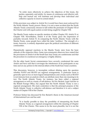Reshaping Foreign Policy; Copyright © www.bhutto.org 68
“In order more effectively to achieve the objectives of this treaty, the
parties, separately and jointly, by means of continuous and effective self-
help and mutual aid, will maintain and develop their individual and
collective capacity to resort to armed attack.”
If this provision was subject to Article 54, it would have been most awkward for
the North Atlantic Treaty powers. Hence, it is not a mere accident that the North
Atlantic Treaty consciously chooses to fall within the perimeter of Chapter VII of
the Charter and with equal caution avoids being caught by Chapter VIII.
The Manila Treaty makes no specific mention of either Chapter VII, Article 51 or
Chapter VIII. Nevertheless, Article 4 of the Treaty gives the impression of
partiality towards Article 51. In comparing the North Atlantic Treaty with the
Manila Treaty, some people have called the latter ‘toothless’. The strength of a
treaty, however, is entirely dependent upon the political convictions of different
communities.
Diametrically opposed reactions to the Manila Treaty stem from the basic
attitude of the respective blocs. Some non-communist observers have stated that
the provisions of Article 4 of the South East Asia Treaty are cumbersome and that
the procedure to counteract an emergency is highly dilatory.
On the other hand, Soviet commentators have severely condemned the same
Article and have said that it envisages the interference of its participants at any
time and on any pretext in the internal affairs of the South East Asian countries.
This discussion, however, is incomplete without dilating upon the question
whether NATO and SEATO are regional arrangements. A particular norm is
generally open to two or more logical interpretations and a treaty such as SEATO
is not immune from an analysis which can attribute more than one meaning to its
text. The North Atlantic Treaty, for instance, has been called a regional
arrangement as well as a treaty of self-defence. Sir Eric Beckett, Legal Adviser to
the British Foreign Office, has argued that the North Atlantic Treaty is not a
regional arrangement. His main contention is that the principal purpose of the
North Atlantic Treaty is collective self-defence and therefore it is not a subject
matter of Chapter VIII of the Charter.
Professor Kelsen has discussed Sir Eric Beckett’s thesis in the American Journal
of International Law and has said:
“It is hardly possible to deny the possibility of interpreting the North
Atlantic Treaty as a regional arrangement within the meaning of Chapter
VIII of the Charter. This seems to be the most plausible, but it is not the
 