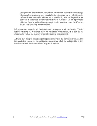Reshaping Foreign Policy; Copyright © www.bhutto.org 69
only possible interpretation. Since the Charter does not define the concept
of regional arrangement and especially since the exercise of collective self-
defence is not expressly referred to in Article 53, it is not impossible to
consider a treaty for the implementation of Article 51 as an agreement
different from a regional arrangement. As in so many cases the Charter
allows contradictory interpretations.”
Pakistan must ascertain all the important consequences of the Manila Treaty
before ratifying it. Whatever may be Pakistan’s weaknesses, it is not in its
character to violate the sanctity of an international commitment.
A treaty may be open to varying interpretations, but if the purposes are clear, the
interpretation can never be ambiguous, no matter what the antagonists of the
hallowed maxim pacta sunt servada may do or preach.
 