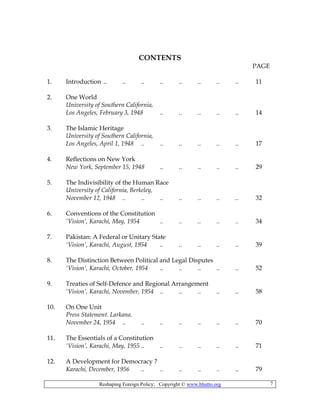 Reshaping Foreign Policy; Copyright © www.bhutto.org 7
CONTENTS
PAGE
1. Introduction .. .. .. .. .. .. .. .. 11
2. One World
University of Southern California,
Los Angeles, February 3, 1948 .. .. .. .. .. 14
3. The Islamic Heritage
University of Southern California,
Los Angeles, April 1, 1948 .. .. .. .. .. .. 17
4. Reflections on New York
New York, September 15, 1948 .. .. .. .. .. 29
5. The Indivisibility of the Human Race
University of California, Berkeley,
November 12, 1948 .. .. .. .. .. .. .. 32
6. Conventions of the Constitution
‘Vision’, Karachi, May, 1954 .. .. .. .. .. 34
7. Pakistan: A Federal or Unitary State
‘Vision’, Karachi, August, 1954 .. .. .. .. .. 39
8. The Distinction Between Political and Legal Disputes
‘Vision’, Karachi, October, 1954 .. .. .. .. .. 52
9. Treaties of Self-Defence and Regional Arrangement
‘Vision’, Karachi, November, 1954 .. .. .. .. .. 58
10. On One Unit
Press Statement. Larkana.
November 24, 1954 .. .. .. .. .. .. .. 70
11. The Essentials of a Constitution
‘Vision’, Karachi, May, 1955 .. .. .. .. .. .. 71
12. A Development for Democracy ?
Karachi, December, 1956 .. .. .. .. .. .. 79
 