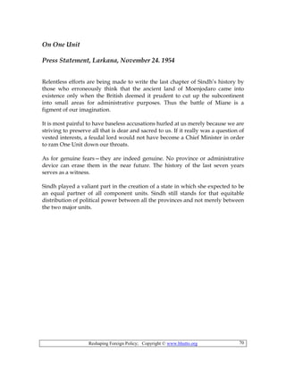Reshaping Foreign Policy; Copyright © www.bhutto.org 70
On One Unit
Press Statement, Larkana, November 24. 1954
Relentless efforts are being made to write the last chapter of Sindh’s history by
those who erroneously think that the ancient land of Moenjodaro came into
existence only when the British deemed it prudent to cut up the subcontinent
into small areas for administrative purposes. Thus the battle of Miane is a
figment of our imagination.
It is most painful to have baseless accusations hurled at us merely because we are
striving to preserve all that is dear and sacred to us. If it really was a question of
vested interests, a feudal lord would not have become a Chief Minister in order
to ram One Unit down our throats.
As for genuine fears—they are indeed genuine. No province or administrative
device can erase them in the near future. The history of the last seven years
serves as a witness.
Sindh played a valiant part in the creation of a state in which she expected to be
an equal partner of all component units. Sindh still stands for that equitable
distribution of political power between all the provinces and not merely between
the two major units.
 