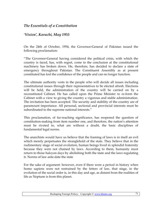 Reshaping Foreign Policy; Copyright © www.bhutto.org 71
The Essentials of a Constitution
‘Vision’, Karachi, May 1955
On the 24th of October, 1954, the Governor-General of Pakistan issued the
following proclamation:
“The Governor-General having considered the political crisis, with which the
country is faced, has, with regret, come to the conclusion at the constitutional
machinery has broken down. He, therefore, has decided to declare a state of
emergency throughout Pakistan. The Constituent Assembly as at present
constituted has lost the confidence of the people and can no longer function.
The ultimate authority vests in the people who will decide all issues including
constitutional issues through their representatives to be elected afresh. Elections
will be held, the administration of the country will be carried on by a
reconstituted Cabinet. He has called upon the Prime Minister to re-form the
Cabinet with a view to giving the country a vigorous and stable administration.
The invitation has been accepted. The security and stability of the country are of
paramount importance. All personal, sectional and provincial interests must be
subordinated to the supreme national interests.”
This proclamation, of far-reaching significance, has reopened the question of
constitution-making from item number one, and therefore, the nation’s attention
must be riveted to, what are without a doubt, the basic disciplines of
fundamental legal norms.
The anarchists would have us believe that the framing of laws is in itself an evil
which merely perpetuates the stranglehold of the state. They believe that in the
rudimentary stage of social evolution, human beings lived in splendid fraternity
because they were not chained by laws. According to them, humanity must
return to those halcyon days by abolishing both the state and the laws regulating
it. Norms of law ante-date the state
For the sake of argument: however, even if there were a period in history when
homo sapiens were not restrained by the fetters of law, that stage, in the
evolution of the social order is, in this day and age, as distant from the realities of
life as Neptune is from this planet.
 
