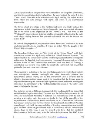 Reshaping Foreign Policy; Copyright © www.bhutto.org 72
An analytical study of jurisprudence reveals that laws are the pillars of the state,
and that the constitution is the highest law, the very basis of the state. It is the
‘Grand norm’ from which the state derives its legal validity, the juristic source
from which the state emerges with rights and duties in an international
community.
The forces which give shape to this fundamental norm are, strictly outside the
precincts of juristic investigation. Not infrequently, these meta-juristic elements
are to be found in the expression of the “People’s Will.” But even so, the
“Volksgeist”, irrespective of its innate vitality is incapable of bestowing the state
with a legal validity, because “law proceeds only out of law, and the force of law
is law itself.”
In view of this proposition, the preamble of the American Constitution, is, from
analytical considerations, impolitic. It begins as under: “We the people of the
United States, in order......”
The Founding Fathers were not “the people of the United States” until their
constitution created the legal entity called the United States of America. The
enforcement of the constitution was the condition precedent for the coming into
existence of the Republic itself. An assembly composed of representatives of the
thirteen states of the Confederation entrusted with the task of framing a
constitution was not and could not be the people of a state which had not, at that
particular juncture, come into existence.
This preamble is indicative of the thin line that prevails between the basic juristic
and meta-juristic sources. Although the latter invariably precede the
fundamental juristic source, that is, the constitution, and is essential for its
effective implementation, never must it be forgotten that the former alone is
capable of conferring the state with legal rights and duties. However, although in
most cases the constitution is the fundamental juristic source of “the state”, such
need not always be the case.
For instance, as far as Pakistan is concerned, the fundamental legal norm that
established the legal entity called ‘Pakistan’ was the Indian Independence Act of
1947. The Constituent Assembly of Pakistan was not entrusted with the task of
creating a sovereign state. In a manner similar to chat of the assembly of the
representative of the thirteen American colonies, an act of the British Parliament
had already achieved this purpose. Hence, the Constituent Assembly of Pakistan
was charged only with the responsibility of framing a constitution that would
give Pakistan a form of government more in consonance with its independent
status. Even in this case, it can be argued with force that the modified
Government of India Act, read with the Indian Independence Act, 1947, is the
 