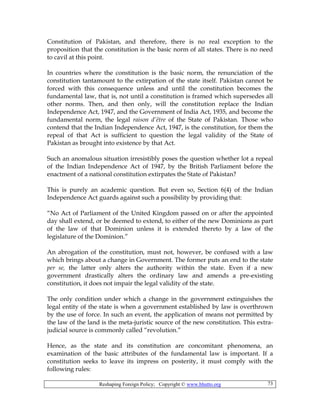 Reshaping Foreign Policy; Copyright © www.bhutto.org 73
Constitution of Pakistan, and therefore, there is no real exception to the
proposition that the constitution is the basic norm of all states. There is no need
to cavil at this point.
In countries where the constitution is the basic norm, the renunciation of the
constitution tantamount to the extirpation of the state itself. Pakistan cannot be
forced with this consequence unless and until the constitution becomes the
fundamental law, that is, not until a constitution is framed which supersedes all
other norms. Then, and then only, will the constitution replace the Indian
Independence Act, 1947, and the Government of India Act, 1935, and become the
fundamental norm, the legal raison d’être of the State of Pakistan. Those who
contend that the Indian Independence Act, 1947, is the constitution, for them the
repeal of that Act is sufficient to question the legal validity of the State of
Pakistan as brought into existence by that Act.
Such an anomalous situation irresistibly poses the question whether lot a repeal
of the Indian Independence Act of 1947, by the British Parliament before the
enactment of a national constitution extirpates the State of Pakistan?
This is purely an academic question. But even so, Section 6(4) of the Indian
Independence Act guards against such a possibility by providing that:
“No Act of Parliament of the United Kingdom passed on or after the appointed
day shall extend, or be deemed to extend, to either of the new Dominions as part
of the law of that Dominion unless it is extended thereto by a law of the
legislature of the Dominion.”
An abrogation of the constitution, must not, however, be confused with a law
which brings about a change in Government. The former puts an end to the state
per se, the latter only alters the authority within the state. Even if a new
government drastically alters the ordinary law and amends a pre-existing
constitution, it does not impair the legal validity of the state.
The only condition under which a change in the government extinguishes the
legal entity of the state is when a government established by law is overthrown
by the use of force. In such an event, the application of means not permitted by
the law of the land is the meta-juristic source of the new constitution. This extra-
judicial source is commonly called “revolution.”
Hence, as the state and its constitution are concomitant phenomena, an
examination of the basic attributes of the fundamental law is important. If a
constitution seeks to leave its impress on posterity, it must comply with the
following rules:
 