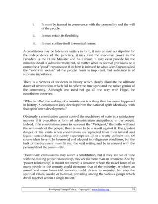 Reshaping Foreign Policy; Copyright © www.bhutto.org 74
i. It must be framed in consonance with the personality and the will
of the people.
ii. It must retain its flexibility.
iii. It must confine itself to essential norms.
A constitution may be federal or unitary in form, it may or may not stipulate for
the independence of the judiciary, it may vest the executive power in the
President or the Prime Minister and his Cabinet, it may even provide for the
minutest detail of administration; but, no matter what its normal provisions be it
cannot be a “good” constitution if its form is inimical to what Leon Duguit called
the “solidarite sociale” of the people. Form is important, but substance is of
supreme importance.
There is a plethora of incidents in history which clearly illustrate the ultimate
doom of constitutions which fail to reflect the true spirit and the native genius of
the community. Although one need not go all the way with Hegel, he
nonetheless observes:
“What is called the making of a constitution is a thing that has never happened
in history. A constitution only develops from the national spirit identically with
that spirit’s own development.”
Obviously a constitution cannot control the machinery of state in a satisfactory
manner if it prescribes a form of administration antipathetic to the people.
Indeed, if the constitution ceases to represent the “Volkgeist,” that is the will and
the sentiments of the people, there is sure to be a revolt against it. The greatest
danger of this exists when constitutions are uprooted from their natural and
logical surroundings and hastily superimposed upon a totally different soil. Of
course ideas have to be borrowed and adapted to indigenous conditions, but the
bulk of the document must fit into the local setting and be in concord with the
personality of the community.
“Doctrinaire enthusiasms may adorn a constitution, but if they are out of tune
with the existing power relationship, they are no more than an ornament. And by
‘power relationship’ is meant not merely a situation where the naked force of so
many people in the country could overcome that of the minority, or where an
armed and more homicidal minority could dictate to majority, but also the
spiritual values, awake or habitual, prevailing among the various groups which
dwell together within a single nation.”
 