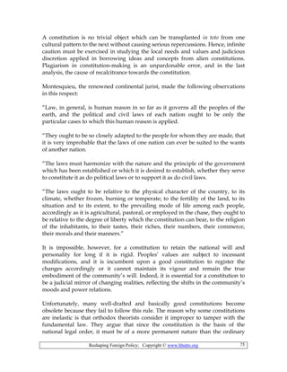 Reshaping Foreign Policy; Copyright © www.bhutto.org 75
A constitution is no trivial object which can be transplanted in toto from one
cultural pattern to the next without causing serious repercussions. Hence, infinite
caution must be exercised in studying the local needs and values and judicious
discretion applied in borrowing ideas and concepts from alien constitutions.
Plagiarism in constitution-making is an unpardonable error, and in the last
analysis, the cause of recalcitrance towards the constitution.
Montesquieu, the renowned continental jurist, made the following observations
in this respect:
“Law, in general, is human reason in so far as it governs all the peoples of the
earth, and the political and civil laws of each nation ought to be only the
particular cases to which this human reason is applied.
“They ought to be so closely adapted to the people for whom they are made, that
it is very improbable that the laws of one nation can ever be suited to the wants
of another nation.
“The laws must harmonize with the nature and the principle of the government
which has been established or which it is desired to establish, whether they serve
to constitute it as do political laws or to support it as do civil laws.
“The laws ought to be relative to the physical character of the country, to its
climate, whether frozen, burning or temperate; to the fertility of the land, to its
situation and to its extent, to the prevailing mode of life among each people,
accordingly as it is agricultural, pastoral, or employed in the chase, they ought to
be relative to the degree of liberty which the constitution can bear, to the religion
of the inhabitants, to their tastes, their riches, their numbers, their commerce,
their morals and their manners.”
It is impossible, however, for a constitution to retain the national will and
personality for long if it is rigid. Peoples’ values are subject to incessant
modifications, and it is incumbent upon a good constitution to register the
changes accordingly or it cannot maintain its vigour and remain the true
embodiment of the community’s will. Indeed, it is essential for a constitution to
be a judicial mirror of changing realities, reflecting the shifts in the community’s
moods and power relations.
Unfortunately, many well-drafted and basically good constitutions become
obsolete because they fail to follow this rule. The reason why some constitutions
are inelastic is that orthodox theorists consider it improper to tamper with the
fundamental law. They argue that since the constitution is the basis of the
national legal order, it must be of a more permanent nature than the ordinary
 