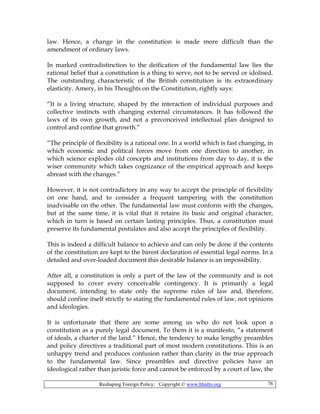 Reshaping Foreign Policy; Copyright © www.bhutto.org 76
law. Hence, a change in the constitution is made more difficult than the
amendment of ordinary laws.
In marked contradistinction to the deification of the fundamental law lies the
rational belief that a constitution is a thing to serve, not to be served or idolised.
The outstanding characteristic of the British constitution is its extraordinary
elasticity. Amery, in his Thoughts on the Constitution, rightly says:
“It is a living structure, shaped by the interaction of individual purposes and
collective instincts with changing external circumstances. It has followed the
laws of its own growth, and not a preconceived intellectual plan designed to
control and confine that growth.”
“The principle of flexibility is a rational one. In a world which is fast changing, in
which economic and political forces move from one direction to another, in
which science explodes old concepts and institutions from day to day, it is the
wiser community which takes cognizance of the empirical approach and keeps
abreast with the changes.”
However, it is not contradictory in any way to accept the principle of flexibility
on one hand, and to consider a frequent tampering with the constitution
inadvisable on the other. The fundamental law must conform with the changes,
but at the same time, it is vital that it retains its basic and original character,
which in turn is based on certain lasting principles. Thus, a constitution must
preserve its fundamental postulates and also accept the principles of flexibility.
This is indeed a difficult balance to achieve and can only be done if the contents
of the constitution are kept to the barest declaration of essential legal norms. In a
detailed and over-loaded document this desirable balance is an impossibility.
After all, a constitution is only a part of the law of the community and is not
supposed to cover every conceivable contingency. It is primarily a legal
document, intending to state only the supreme rules of law and, therefore,
should confine itself strictly to stating the fundamental rules of law, not opinions
and ideologies.
It is unfortunate that there are some among us who do not look upon a
constitution as a purely legal document. To them it is a manifesto, “a statement
of ideals, a charter of the land.” Hence, the tendency to make lengthy preambles
and policy directives a traditional part of most modern constitutions. This is an
unhappy trend and produces confusion rather than clarity in the true approach
to the fundamental law. Since preambles and directive policies have an
ideological rather than juristic force and cannot be enforced by a court of law, the
 
