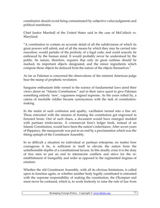 Reshaping Foreign Policy; Copyright © www.bhutto.org 77
constitution should avoid being contaminated by subjective value judgments and
political manifestos.
Chief Justice Marshall of the United States said in the case of McCulloch vs.
Maryland:
“A constitution to contain an accurate detail of all the subdivisions of which its
great powers will admit, and of all the means by which they may be carried into
execution, would partake of the prolixity of a legal code, and could scarcely be
embraced by the human mind. It would probably never he understood by the
public. Its nature, therefore, requires that only its great outlines should be
marked, its important objects designated, and the minor ingredients which
compose those objects be deduced from the nature of the objects themselves.”
As far as Pakistan is concerned the observations of the eminent American judge
bear the stamp of prophetic revelation.
Sanguine enthusiasts little versed in the science of fundamental laws aired their
views about an “Islamic Constitution,” and in their naive quest to give Pakistan
something entirely ‘new’, vagueness reigned supreme. As the years rolled by, a
catena of insoluble riddles became synonymous with the task of constitution-
making.
In the midst of such confusion and apathy, vacillation turned into a fine art.
Those entrusted with the mission of framing the constitution got engrossed in
frenzied bouts. Out of such chaos, a document would have emerged studded
with partisan irrelevancies. A commercial firm’s ledger book, instead of an
Islamic Constitution, would have been the nation’s inheritance. After seven years
of flippancy, the masquerade was put to an end by a proclamation which was the
fitting epitaph of the Constituent Assembly.
In so difficult a situation no individual or partisan enterprise, no matter how
courageous it be, is sufficient in itself to elevate the nation from the
unfathomable depths of a constitutional lacuna. In this deadly crisis it is the duty
of free men to put an end to internecine conflicts and strive for the re-
establishment of tranquility and order as opposed to the regimented dogmas of
estatism.
Whether the old Constituent Assembly, with all its obvious limitations, is called
upon to function again, or whether another body legally constituted is entrusted
with the supreme responsibility of making the constitution, the Olympian end
must never be confused, which is, to work tirelessly to raise the rule of law from
 