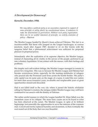 Reshaping Foreign Policy; Copyright © www.bhutto.org 79
A Development for Democracy?
Karachi, December, 1956.
We may define a political party as an association organised in support of
some principle or polity which, by constitutional means, it endeavors to
make the determinant of government. Without such party organization,
there can be no unified statement of principle, no orderly evolution of
policy.—Mactver
The Muslim League headed by Quaid-i-Azam achieved Pakistan. This fact is so
incontrovertible that those who jumped on the League bandwagon, at various
junctions, much after August 1947, decided to sit on this truism with the
sanguine belief that a phenomenal achievement was sufficient for perpetual
pleasure in perpetual power.
Immediately after the realization of its supreme objective, the Muslim League,
instead of channeling all its vitality in the service of the people, preferred to go
into voluntary liquidation. It lost contact with the masses, with their feelings and
problems.
But despite such self-evident failings, the Muslim League managed to remain in
power for a long time. This was so because the Muslim League and Pakistan had
become synonymous terms, especially for the teeming multitudes of refugees
who poured into the Promised Land from across the hostile border. The party’s
only capital was its name and, on the magic of a name, it ruled this new nation
for more than seven formative years, invaluable and irreplaceable years of great
opportunities missed and discarded.
Had it not killed itself in the very city where it passed the historic resolution
calling for Pakistan’s creation, the intrigue-ridden Muslim League may well have
continued to run amuck with the destiny of Pakistan.
The rather sordid manner in which the League handled Dr. Khan Saheb was the
immediate cause of its collapse. The more basic causes are to be found in what
has been observed at the outset. The Muslim League, in spite of its brilliant
beginnings, lost miserably the opportunities to serve the interests of the common
man. Conceit and inertia replaced humility and dynamism, so that eventually the
soul oozed out of the body that was once beautiful.
 