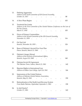 Reshaping Foreign Policy; Copyright © www.bhutto.org 8
13. Defining Aggression
Address to the Sixth Committee of UN General Assembly,
October 25, 1957 .. .. .. .. .. .. .. 88
14. A New Phase Begins .. .. .. .. .. .. 103
15. Territorial Sea Limits
Address to the First Committee of the United Nations Conference on the Law of
the Sea, Genera,
March 17, 1958 .. .. .. .. .. .. .. 105
16. Prices of Primary Commodities
Address to the Second Committee of the UN General Assembly,
November 11, 1959 .. .. .. .. .. .. .. 116
17. On Tied Aid
Karachi, November 30, 1959 .. .. .. .. .. .. 124
18. Bases of Pakistan’s Second Five-Year Plan
Dawn, Karachi, March 23, 1960 .. .. .. .. .. 129
19. Pakistan’s Image Abroad
Address at the Institute of International Affairs,
Karachi, August 20, 1960 .. .. .. .. .. .. 140
20. Pakistan-Soviet Oil Agreement
The Pakistan Times, Lahore, March 23, 1961 .. .. .. 142
21. Riparian Rights in International Law
Address at Sukkur Law College, April 24, 1961 .. .. .. 146
22. Impressions of the United Nations
Address at Pakistan-United Nations Association,
Karachi, May 22, 1961 .. .. .. .. .. .. 150
23. Rationalization of the Sindh Land Revenue System
From Radio Pakistan, Hyderabad, September 5, 1961 .. .. 158
24. Is Aid Charity?
October 27, 1961 .. .. .. .. .. .. .. 162
 