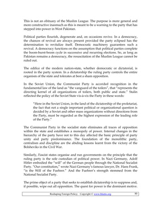 Reshaping Foreign Policy; Copyright © www.bhutto.org 80
This is not an obituary of the Muslim League. The purpose is more general and
more constructive inasmuch as this is meant to be a warning to the party that has
stepped into power in West Pakistan.
Political parties flourish, degenerate and, on occasions revive. In a democracy,
the chances of revival are always present provided the party eclipsed has the
determination to revitalize itself. Democratic machinery guarantees such a
revival. A democracy functions on the assumption that political parties complete
the boom-burst-boom cycle in successive and recurring elections. So, as long as
Pakistan remains a democracy, the resuscitation of the Muslim League cannot be
ruled out.
The edifice of the modern nation-state, whether democratic or dictatorial, is
rooted in the party system. In a dictatorship the ruling party controls the entire
organism of the state and tolerates at best a sham opposition.
In the Soviet Union, the Communist Party is accorded recognition in the
fundamental law of the land as “the vanguard of the toilers”, that “represents the
directing kernel of all organizations of toilers, both public and state.” Stalin
reflected the policy of the Soviet State vis-à-vis the Party in these words:
“Here in the Soviet Union, in the land of the dictatorship of the proletariat,
the fact that not a single important political or organizational question is
decided by a Soviet and other mass organizations without directions from
the Party, must be regarded as the highest expression of the leading role
of the Party.”
The Communist Party in the socialist state eliminates all traces of opposition
within the state and establishes a monopoly of power. Internal changes in the
hierarchy of the party have not to this day affected the basic principle of party
unity and party predominance. The foundation of the monolithic party,
centralism and discipline are the abiding lessons learnt from the victory of the
Bolsheviks in the Civil War.
Similarly, Fascist states organise and run governments on the principle that the
ruling party is the sole custodian of political power. In Nazi Germany, Adolf
Hitler embodied the “will” of the German people through the National Socialist
Party. “Our constitution,” wrote Nazi Germany’s famous lawyer, Dr. Hans Frank,
“is the Will of the Fuehrer.” And the Fuehrer’s strength stemmed from the
National Socialist Party.
The prime object of a party that seeks to establish dictatorship is to suppress and,
if possible, wipe out all opposition. The quest for power is the dominant motive.
 