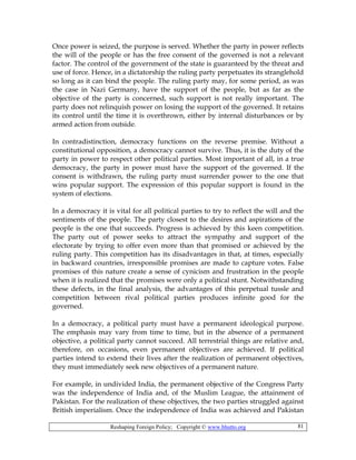 Reshaping Foreign Policy; Copyright © www.bhutto.org 81
Once power is seized, the purpose is served. Whether the party in power reflects
the will of the people or has the free consent of the governed is not a relevant
factor. The control of the government of the state is guaranteed by the threat and
use of force. Hence, in a dictatorship the ruling party perpetuates its stranglehold
so long as it can bind the people. The ruling party may, for some period, as was
the case in Nazi Germany, have the support of the people, but as far as the
objective of the party is concerned, such support is not really important. The
party does not relinquish power on losing the support of the governed. It retains
its control until the time it is overthrown, either by internal disturbances or by
armed action from outside.
In contradistinction, democracy functions on the reverse premise. Without a
constitutional opposition, a democracy cannot survive. Thus, it is the duty of the
party in power to respect other political parties. Most important of all, in a true
democracy, the party in power must have the support of the governed. If the
consent is withdrawn, the ruling party must surrender power to the one that
wins popular support. The expression of this popular support is found in the
system of elections.
In a democracy it is vital for all political parties to try to reflect the will and the
sentiments of the people. The party closest to the desires and aspirations of the
people is the one that succeeds. Progress is achieved by this keen competition.
The party out of power seeks to attract the sympathy and support of the
electorate by trying to offer even more than that promised or achieved by the
ruling party. This competition has its disadvantages in that, at times, especially
in backward countries, irresponsible promises are made to capture votes. False
promises of this nature create a sense of cynicism and frustration in the people
when it is realized that the promises were only a political stunt. Notwithstanding
these defects, in the final analysis, the advantages of this perpetual tussle and
competition between rival political parties produces infinite good for the
governed.
In a democracy, a political party must have a permanent ideological purpose.
The emphasis may vary from time to time, but in the absence of a permanent
objective, a political party cannot succeed. All terrestrial things are relative and,
therefore, on occasions, even permanent objectives are achieved. If political
parties intend to extend their lives after the realization of permanent objectives,
they must immediately seek new objectives of a permanent nature.
For example, in undivided India, the permanent objective of the Congress Party
was the independence of India and, of the Muslim League, the attainment of
Pakistan. For the realization of these objectives, the two parties struggled against
British imperialism. Once the independence of India was achieved and Pakistan
 