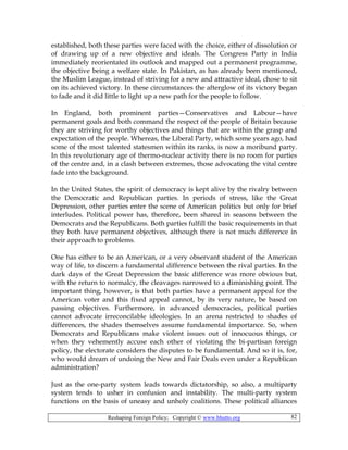Reshaping Foreign Policy; Copyright © www.bhutto.org 82
established, both these parties were faced with the choice, either of dissolution or
of drawing up of a new objective and ideals. The Congress Party in India
immediately reorientated its outlook and mapped out a permanent programme,
the objective being a welfare state. In Pakistan, as has already been mentioned,
the Muslim League, instead of striving for a new and attractive ideal, chose to sit
on its achieved victory. In these circumstances the afterglow of its victory began
to fade and it did little to light up a new path for the people to follow.
In England, both prominent parties—Conservatives and Labour—have
permanent goals and both command the respect of the people of Britain because
they are striving for worthy objectives and things that are within the grasp and
expectation of the people. Whereas, the Liberal Party, which some years ago, had
some of the most talented statesmen within its ranks, is now a moribund party.
In this revolutionary age of thermo-nuclear activity there is no room for parties
of the centre and, in a clash between extremes, those advocating the vital centre
fade into the background.
In the United States, the spirit of democracy is kept alive by the rivalry between
the Democratic and Republican parties. In periods of stress, like the Great
Depression, other parties enter the scene of American politics but only for brief
interludes. Political power has, therefore, been shared in seasons between the
Democrats and the Republicans. Both parties fulfill the basic requirements in that
they both have permanent objectives, although there is not much difference in
their approach to problems.
One has either to be an American, or a very observant student of the American
way of life, to discern a fundamental difference between the rival parties. In the
dark days of the Great Depression the basic difference was more obvious but,
with the return to normalcy, the cleavages narrowed to a diminishing point. The
important thing, however, is that both parties have a permanent appeal for the
American voter and this fixed appeal cannot, by its very nature, be based on
passing objectives. Furthermore, in advanced democracies, political parties
cannot advocate irreconcilable ideologies. In an arena restricted to shades of
differences, the shades themselves assume fundamental importance. So, when
Democrats and Republicans make violent issues out of innocuous things, or
when they vehemently accuse each other of violating the bi-partisan foreign
policy, the electorate considers the disputes to be fundamental. And so it is, for,
who would dream of undoing the New and Fair Deals even under a Republican
administration?
Just as the one-party system leads towards dictatorship, so also, a multiparty
system tends to usher in confusion and instability. The multi-party system
functions on the basis of uneasy and unholy coalitions. These political alliances
 