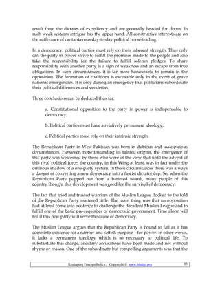 Reshaping Foreign Policy; Copyright © www.bhutto.org 83
result from the dictates of expediency and are generally headed for doom. In
such weak systems intrigue has the upper hand. All constructive interests are on
the sufferance of cantankerous day-to-day political horse-trading.
In a democracy, political parties must rely on their inherent strength. Thus only
can the party in power strive to fulfill the promises made to the people and also
take the responsibility for the failure to fulfill solemn pledges. To share
responsibility with another party is a sign of weakness and an escape from true
obligations. In such circumstances, it is far more honourable to remain in the
opposition. The formation of coalitions is excusable only in the event of grave
national emergencies. It is only during an emergency that politicians subordinate
their political differences and vendettas.
Three conclusions can be deduced thus far:
a. Constitutional opposition to the party in power is indispensable to
democracy;
b. Political parties must have a relatively permanent ideology;
c. Political parties must rely on their intrinsic strength.
The Republican Party in West Pakistan was born in dubious and inauspicious
circumstances. However, notwithstanding its tainted origins, the emergence of
this party was welcomed by those who were of the view that until the advent of
this rival political force, the country, in this Wing at least, was in fact under the
ominous shadow of a one-party system. In these circumstances there was always
a danger of converting a new democracy into a fascist dictatorship. So, when the
Republican Party popped out from a battered womb, many people of this
country thought this development was good for the survival of democracy.
The fact that tried and trusted warriors of the Muslim League flocked to the fold
of the Republican Party mattered little. The main thing was that an opposition
had at least come into existence to challenge the decadent Muslim League and to
fulfill one of the basic pre-requisites of democratic government. Time alone will
tell if this new party will serve the cause of democracy.
The Muslim League argues that the Republican Party is bound to fail as it has
come into existence for a narrow and selfish purpose—for power. In other words,
it lacks a permanent ideology which is so necessary to political life. To
substantiate this charge, ancillary accusations have been made and not without
rhyme or reason. One of the subordinate but compelling arguments was that the
 