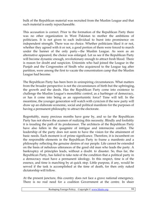 Reshaping Foreign Policy; Copyright © www.bhutto.org 84
bulk of the Republican material was recruited from the Muslim League and that
such material is easily repurchaseable.
This accusation is correct. Prior to the formation of the Republican Party there
was no other organization in West Pakistan to mother the ambitions of
politicians. It is not given to each individual to burst into prominence on
independent strength. There was no choice. Whether politicians liked it or not,
whether they agreed with it or not, a good portion of them were forced to march
under the banner of the only party—the Muslim League. As soon as an
alternative appeared, the choice was enlarged. Let us see if the Republican Party
will become dynamic enough, revolutionary enough to attract fresh blood. There
is reason for doubt and suspicion. Unionists who had joined the League in the
Punjab and the Congressites of Sindh who acquiesced to the League tag after
partition, were among the first to vacate the concentration camp that the Muslim
League had become.
The Republican Party has been born in uninspiring circumstances. What matters
from the broader perspective is not the circumstances of birth but the upbringing,
the growth and the deeds. Has the Republican Party come into existence to
challenge the Muslim League’s monolithic control, as a harbinger of democracy,
or has it come into being as an opportunistic force? Time will tell. In the
meantime, the younger generation will watch with cynicism if the new party will
draw up an elaborate economic, social and political manifesto for the purposes of
having a permanent philosophy to attract the electorate.
Regrettably, many precious months have gone by, and so far the Republican
Party has not shown the acumen of realizing this necessity. Blindly and foolishly
it is treading the path of its predecessor. The architects of the Republican Party
have also fallen in the quagmire of intrigue and internecine conflict. The
leadership of the party does not seem to have the vision for the attainment of
basic needs. Each moment is of prime significance. Therefore, it is incumbent on
the responsible elements in the Republican Party to frame a manifesto and a
philosophy reflecting the genuine desires of our people. Life cannot be extended
on the basis of nebulous utterances of the good old man who leads the party. A
bankruptcy of principles leads, without a doubt. to disaster. So, thus far, the
Republican Party, has failed to take note of the condition that a political party in
a democracy must have a permanent ideology. In this respect, time is of the
essence, and time is marching by at quick step. Little purpose, if any, would be
served if the task is accomplished at the time of death, for then only naked
dictatorship will follow.
At the present juncture, this country does not face a grave national emergency.
There is no real need for a coalition Government at the centre. In sheer
 