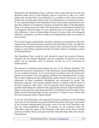 Reshaping Foreign Policy; Copyright © www.bhutto.org 85
desperation, the Republicans have coalesced with a party that has its roots one
thousand miles away in East Pakistan, and to it has had to offer, on a silver
platter, the coveted office of premiership. In a coalition of this nature between
parties that are poles apart, there can be very little hope for a constructive future.
A very important figure in the Republican Party had recently expressed the view
that this coalition is of temporary duration and that the object of the Republican
Party is to capture power for itself. This declaration is unwarranted inasmuch as
it presupposes that the object of every political party is to capture power. The
only difference is that in dictatorships the party in power does not relinquish
authority voluntarily, nor does it adhere to constitutional means in its quest to
secure power.
The Awami League undoubtedly nourishes ambitions not dissimilar to the ones
expressed by the former Secretary-General of the Republican Party. An objective
analysis of the political situation tends to lead to the conclusion that the Awami
League is much better organised and has far better chances of stealing a march
on the Republicans.
The Republican Party would be well advised to study the lessons of history.
Pakistan, like the Weimer Republic, has the symptoms of fascism in its body
politic. Let us, therefore, look at Germany on the eve of its conversion to
totalitarianism.
The disease of coalitions pock-marked the face of the Weimer Republic. The
social and economic consequences .of the depression created appalling problems
for war-crippled Germany. In an environment of endless crises the democratic
parties were unable to face the gigantic problems that beleaguered the country.
Due to their helplessness the parliamentary parties found it necessary to accost
extremists. In these conditions Hindenberg was persuaded to accept “the
Bohemian corporal.” The German rightists formed a coalition with the Nazis at
the end of January, 1933, with a view to using the Nazis during the emergency
and then disbanding the coalition at the appropriate moment. Papen boasted that
Hitler was his prisoner, tied head and foot by conditions he had accepted. True,
Hitler had the Chancellorship, but the real power, in Papen’s view, rested with
the Vice-Chancellor, that is, Papen himself.
It was the Vice-Chancellor who enjoyed the special confidence of the President
and it was he who held the key post of Minister-President of Prussia with control
of the Prussian administration and police; and it was the Vice-Chancellor who
had the newly-established right to be present on all occasions when the
Chancellor made his report to the President. Only three of the eleven cabinet
posts were held by Nazis, and apart from the Chancellorship, both were second-
rate positions.
 