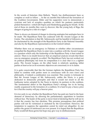 Reshaping Foreign Policy; Copyright © www.bhutto.org 86
In the words of historian Alan Bullock, “Rarely has disillusionment been so
complete or swift to follow .... In the six months that followed the formation of
the Coalition Government, Hitler and his supporters were to demonstrate a
cynicism and lack of scruples—qualities on which his partners particularly
prided themselves—which left Papen and Hindenburg gasping for breath. At the
end of those six months they were to discover, like the young lady of Riga, the
dangers of going for a ride on a tiger.”
There is always an element of danger in drawing analogies but analogies have to
be made. The Republican Party has coalesced with the Awami League at the
Centre. The calculation is that Mr. Suhrawardy and his handful of followers can
be checkmated by the strength of the Republican Party in the National Assembly
and also by the Republican representatives in the Central Cabinet.
Whether there was an emergency in Pakistan or whether other circumstances
compelled the Republican Party to enter into a coalition with the Awami League
is a question which only the leadership of the Republican Party is best suited to
answer. There is no doubt however that an empirical analysis reveals that there
was no emergency properly so-called. The Republican Party has not worked out
its political philosophy but from its composition it is clear that it is a rightist
party. The Awami League, on the other hand, is relatively speaking, leftist
parties at least as far as its economic objectives are concerned; or so it claims.
It is quite conceivable that like the German rightists the Republican Party has
failed to combine with parties more in consonance with its own views and
philosophy, if indeed a combination was essential. This country is fortunate in
that the Awami League of Mr. Suhrawardy, unlike the Nazis, is a party
dedicated to democratic principles and that it would not resort to all the
loathsome tactics adopted by the Nazis to destroy its partners in the coalition.
The fundamental defect in the Republican Party’s strategy lies in its having
readily acquiesced to the formation of a coalition. It is hard to pay a heavy price
for it but the country will pay a heavier price.
It is too early to say whether the Republican Party has paid any heed to the basic
demand of democracy by allowing the parliamentary opposition to function
without fear. The leader of the party is never tired of declaring that he will see to
it that the country has free elections. This promise presupposes that political
parties will not be victimized or molested by the Government. However, the
temptation to suppress the opposition cannot be ruled out altogether. In our
politics the germs of intolerance are ever present. It is hoped that the Republican
Party would kill those germs but hope may give way to disillusionment.
 