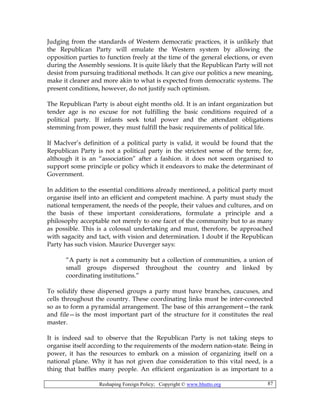 Reshaping Foreign Policy; Copyright © www.bhutto.org 87
Judging from the standards of Western democratic practices, it is unlikely that
the Republican Party will emulate the Western system by allowing the
opposition parties to function freely at the time of the general elections, or even
during the Assembly sessions. It is quite likely that the Republican Party will not
desist from pursuing traditional methods. It can give our politics a new meaning,
make it cleaner and more akin to what is expected from democratic systems. The
present conditions, however, do not justify such optimism.
The Republican Party is about eight months old. It is an infant organization but
tender age is no excuse for not fulfilling the basic conditions required of a
political party. If infants seek total power and the attendant obligations
stemming from power, they must fulfill the basic requirements of political life.
If Maclver’s definition of a political party is valid, it would be found that the
Republican Party is not a political party in the strictest sense of the term; for,
although it is an “association” after a fashion. it does not seem organised to
support some principle or policy which it endeavors to make the determinant of
Government.
In addition to the essential conditions already mentioned, a political party must
organise itself into an efficient and competent machine. A party must study the
national temperament, the needs of the people, their values and cultures, and on
the basis of these important considerations, formulate a principle and a
philosophy acceptable not merely to one facet of the community but to as many
as possible. This is a colossal undertaking and must, therefore, be approached
with sagacity and tact, with vision and determination. I doubt if the Republican
Party has such vision. Maurice Duverger says:
“A party is not a community but a collection of communities, a union of
small groups dispersed throughout the country and linked by
coordinating institutions.”
To solidify these dispersed groups a party must have branches, caucuses, and
cells throughout the country. These coordinating links must be inter-connected
so as to form a pyramidal arrangement. The base of this arrangement—the rank
and file—is the most important part of the structure for it constitutes the real
master.
It is indeed sad to observe that the Republican Party is not taking steps to
organise itself according to the requirements of the modern nation-state. Being in
power, it has the resources to embark on a mission of organizing itself on a
national plane. Why it has not given due consideration to this vital need, is a
thing that baffles many people. An efficient organization is as important to a
 
