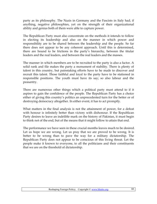 Reshaping Foreign Policy; Copyright © www.bhutto.org 88
party as its philosophy. The Nazis in Germany and the Fascists in Italy had, if
anything, negative philosophies, yet on the strength of their organizational
ability and genius both of them were able to capture power.
The Republican Party must also concentrate on the methods it intends to follow
in electing its leadership and also on the manner in which power and
responsibility are to be shared between the leadership and the people. So far
there does not appear to be any coherent approach. Until this is determined,
there are bound to be frictions in the party’s hierarchy, between the titular
leaders and the real leaders, and between the real leaders and the masses.
The manner in which members are to be recruited to the party is also a factor. A
solid rank and file makes the party a monument of stability. There is plenty of
talent in this country, but painstaking efforts have to he made to discover and
recruit this talent. Those faithful and loyal to the party have to be stationed in
responsible positions. The youth must have its say; so also labour and the
peasantry.
There are numerous other things which a political party must attend to if it
aspires to gain the confidence of the people. The Republican Party has a choice
either of giving this country’s politics an unprecedented turn for the better or of
destroying democracy altogether. In either event, it has to act promptly.
What matters in the final analysis is not the attainment of power, for a defeat
with honour is infinitely better than victory with dishonour. If the Republican
Party desires to leave an indelible mark on the history of Pakistan, it must begin
to think not of the end, but of the means that it might follow to attain that end.
The performance we have seen in these crucial months leaves much to be desired.
Let us hope we are wrong. Let us pray that we are proved to be wrong. It is
better to be wrong than to pave the way for a military dictatorship. The
Republican Party does not appear to be conscious of this living threat. Let the
people make it known to everyone, to all the politicians and their constituents
that we are on the threshold of dictatorship.
 