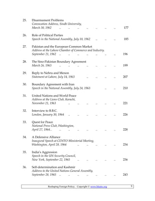 Reshaping Foreign Policy; Copyright © www.bhutto.org 9
25. Disarmament Problems
Convocation Address, Sindh University,
March 30, 1962 .. .. .. .. .. .. .. 177
26. Role of Political Parties
Speech in the National Assembly, July 10, 1962 .. .. .. 185
27. Pakistan and the European Common Market
Address at the Lahore Chamber of Commerce and Industry.
September 21, 1962 .. .. .. .. .. .. .. 196
28. The Sino-Pakistan Boundary Agreement
March 26, 1963 .. .. .. .. .. .. .. 199
29. Reply to Nehru and Menon
Statement at Lahore, July 14, 1963 .. .. .. .. 207
30. Boundary Agreement with Iran
Speech in the National Assembly, July 24, 1963 .. .. 210
31. United Nations and World Peace
Address at the Lions Club, Karachi,
November 21, 1963 .. .. .. .. .. .. 221
32. Interview to B.B.C.
London, January 30, 1964 .. .. .. .. .. .. 226
33. Quest for Peace
National Press Club, Washington,
April 27, 1964.. .. .. .. .. .. .. .. 228
34. A Defensive Alliance
Inaugural Speech at CENTO Ministerial Meeting,
Washington, April 28, 1964 .. .. .. .. .. 234
35. India’s Aggression
Speech in the UN Security Council,
New York, September 22, 1965 .. .. .. .. .. 236
36. Self-determination and Kashmir
Address to the United Nations General Assembly,
September 28, 1965 .. .. .. .. .. .. .. 243
 