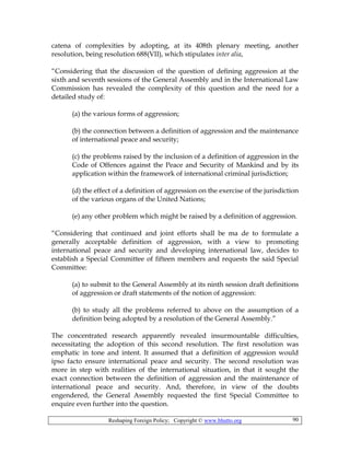 Reshaping Foreign Policy; Copyright © www.bhutto.org 90
catena of complexities by adopting, at its 408th plenary meeting, another
resolution, being resolution 688(VII), which stipulates inter alia,
“Considering that the discussion of the question of defining aggression at the
sixth and seventh sessions of the General Assembly and in the International Law
Commission has revealed the complexity of this question and the need for a
detailed study of:
(a) the various forms of aggression;
(b) the connection between a definition of aggression and the maintenance
of international peace and security;
(c) the problems raised by the inclusion of a definition of aggression in the
Code of Offences against the Peace and Security of Mankind and by its
application within the framework of international criminal jurisdiction;
(d) the effect of a definition of aggression on the exercise of the jurisdiction
of the various organs of the United Nations;
(e) any other problem which might be raised by a definition of aggression.
“Considering that continued and joint efforts shall be ma de to formulate a
generally acceptable definition of aggression, with a view to promoting
international peace and security and developing international law, decides to
establish a Special Committee of fifteen members and requests the said Special
Committee:
(a) to submit to the General Assembly at its ninth session draft definitions
of aggression or draft statements of the notion of aggression:
(b) to study all the problems referred to above on the assumption of a
definition being adopted by a resolution of the General Assembly.”
The concentrated research apparently revealed insurmountable difficulties,
necessitating the adoption of this second resolution. The first resolution was
emphatic in tone and intent. It assumed that a definition of aggression would
ipso facto ensure international peace and security. The second resolution was
more in step with realities of the international situation, in that it sought the
exact connection between the definition of aggression and the maintenance of
international peace and security. And, therefore, in view of the doubts
engendered, the General Assembly requested the first Special Committee to
enquire even further into the question.
 