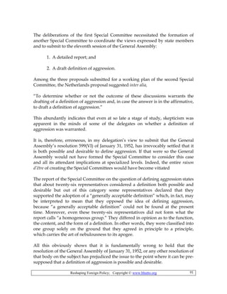 Reshaping Foreign Policy; Copyright © www.bhutto.org 91
The deliberations of the first Special Committee necessitated the formation of
another Special Committee to coordinate the views expressed by state members
and to submit to the eleventh session of the General Assembly:
1. A detailed report; and
2. A draft definition of aggression.
Among the three proposals submitted for a working plan of the second Special
Committee, the Netherlands proposal suggested inter alia,
“To determine whether or not the outcome of these discussions warrants the
drafting of a definition of aggression and, in case the answer is in the affirmative,
to draft a definition of aggression.”
This abundantly indicates that even at so late a stage of study, skepticism was
apparent in the minds of some of the delegates on whether a definition of
aggression was warranted.
It is, therefore, erroneous, in my delegation’s view to submit that the General
Assembly’s resolution 599(VI) of January 31, 1952, has irrevocably settled that it
is both possible and desirable to define aggression. If that were so the General
Assembly would not have formed the Special Committee to consider this case
and all its attendant implications at specialized levels. Indeed, the entire raison
d’être of creating the Special Committees would have become vitiated
The report of the Special Committee on the question of defining aggression states
that about twenty-six representatives considered a definition both possible and
desirable but out of this category some representatives declared that they
supported the adoption of a “generally acceptable definition” which, in fact, may
be interpreted to mean that they opposed the idea of defining aggression,
because “a generally acceptable definition” could not be found at the present
time. Moreover, even these twenty-six representatives did not form what the
report calls “a homogeneous group.” They differed in opinion as to the function,
the content, and the form of a definition. In other words, they were classified into
one group solely on the ground that they agreed in principle to a principle,
which carries the art of nebulousness to its apogee.
All this obviously shows that it is fundamentally wrong to hold that the
resolution of the General Assembly of January 31, 1952, or any other resolution of
that body on the subject has prejudiced the issue to the point where it can be pre-
supposed that a definition of aggression is possible and desirable.
 