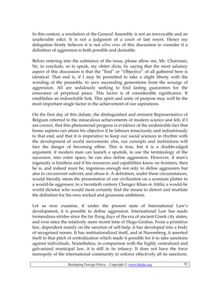 Reshaping Foreign Policy; Copyright © www.bhutto.org 92
In this context, a resolution of the General Assembly is not an irrevocable and an
unalterable edict. It is not a judgment of a court of last resort. Hence my
delegation firmly believes it is not ultra vires of this discussion to consider if a
definition of aggression is both possible and desirable.
Before entering into the substance of the issue, please allow me, Mr. Chairman,
Sir, to conclude, so to speak, my obiter dicta, by saying that the most salutary
aspect of this discussion is that the “End” or “Objective” of all gathered here is
identical. That end is, if I may be permitted to take a slight liberty with the
wording of the preamble, to save succeeding generations from the scourge of
aggression. All are sedulously seeking to find lasting guarantees for the
ensurance of perpetual peace. This factor is of considerable significance. It
establishes an indissoluble link. This spirit and unity of purpose may well be the
most important single factor in the achievement of our aspirations.
On the first day of this debate, the distinguished and eminent Representative of
Belgium referred to the miraculous achievements of modern science and felt, if I
am correct, that this phenomenal progress is evidence of the undesirable fact that
homo sapiens can attain his objective if he labours tenaciously and industriously
to that end; and that it is imperative to keep our social sciences in rhythm with
the development of world movements: else, our concepts and institutions will
face the danger of becoming effete. This is true, but it is a double-edged
argument. if modern man can launch a sputnik, to use the terminology of the
successor, into outer space, he can also define aggression. However, if man’s
ingenuity is limitless and if his resources and capabilities know no frontiers, then
he is, and indeed must be, ingenious enough not only to define aggression but
also to circumvent subvert, and abuse it. A definition, under these circumstances,
would literally mean the presentation of our civilization on a uranium platter to
a would-be aggressor, to a twentieth century Chengez Khan or Attila; a would-be
world dictator who would most certainly find the means to distort and mutilate
the definition for his own wicked and gruesome ambitions.
Let us now examine, if under the present state of International Law’s
development, it is possible to define aggression. International Law has made
tremendous strides since the far flung days of the era of ancient Greek city states,
and ever since the relatively more recent time of Hugo Grotius. From a primitive
law, dependent mainly on the sanction of self-help, it has developed into a body
of recognised norms. It has institutionalized itself, and at Nuremberg, it asserted
itself to that pitch of centralization which made it possible for it to take sanctions
against individuals. Nonetheless, in comparison with the highly centralized and
galvanized municipal law, it is still in its infancy. It does not have the force
monopoly of the international community to enforce effectively all its sanctions.
 