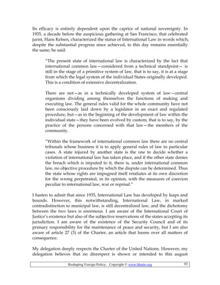 Reshaping Foreign Policy; Copyright © www.bhutto.org 93
Its efficacy is entirely dependent upon the caprice of national sovereignty. In
1935, a decade before the auspicious gathering at San Francisco, that celebrated
jurist, Hans Kelsen, characterized the status of International Law in words which,
despite the substantial progress since achieved, to this day remains essentially
the same; he said:
“The present state of international law is characterized by the fact that
international common law—considered from a technical standpoint— is
still in the stage of a primitive system of law, that is to say, it is at a stage
from which the legal system of the individual States originally developed.
This is a condition of extensive decentralization.
There are not—as in a technically developed system of law—central
organisms dividing among themselves the functions of making and
executing law. The general rules valid for the whole community have not
been consciously laid down by a legislator in an exact and regulated
procedure, but—as in the beginning of the development of law within the
individual state—they have been evolved by custom, that is to say, by the
practice of the persons concerned with that law—the members of the
community.
“Within the framework of international common law there are no central
tribunals whose business it is to apply general rules of law to particular
cases. A state injured by another state is the one to decide whether a
violation of international law has taken place, and if the other state denies
the breach which is imputed to it, there is, under international common
law, no objective procedure by which the dispute can be determined. Thus
the state whose rights are impugned itself retaliates at its own discretion
for the wrong perpetrated, in its opinion, with the measures of coercion
peculiar to international law, war or reprisal.”
I hasten to admit that since 1935, International Law has developed by leaps and
bounds. However, this notwithstanding, International Law, in marked
contradistinction to municipal law, is still decentralized law, and the dichotomy
between the two laws is enormous. I am aware of the International Court of
Justice’s existence but also of the subjective reservations of the states accepting its
jurisdiction. I am aware of the existence of the Security Council and of its
primary responsibility for the maintenance of peace and security, but I am also
aware of article 27 (3) of the Charter, an article that looms over all matters of
consequence.
My delegation deeply respects the Charter of the United Nations. However, my
delegation believes that no disrespect is shown or intended to this august
 