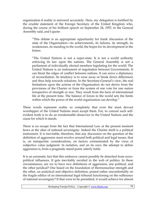 Reshaping Foreign Policy; Copyright © www.bhutto.org 94
organization if reality is mirrored accurately. Here, my delegation is fortified by
the erudite statement of the Foreign Secretary of the United Kingdom who,
during the course of his brilliant speech on September 24, 1957, in the General
Assembly said, and I quote:
“This debate is an appropriate opportunity for frank discussion of the
state of the Organization—its achievements, its failures, its strength, its
weaknesses, its standing in the world, the hopes for its development in the
future.
“The United Nations is not a super-state. It is not a world authority
enforcing its law upon the nations. The General Assembly is not a
parliament of individually elected members legislating for the world. The
United Nations is an instrument of negotiation between Governments. It
can blunt the edges of conflict between nations. It can serve a diplomacy
of reconciliation. Its tendency is to wear away or break down differences
and thus help towards solutions. In the Secretary-General’s view, the real
limitations upon the actions of the Organization do not derive from the
provisions of the Charter or from the system of one vote for one nation
irrespective of strength or size. They result from the facts of international
life at the present time. The balance of forces in the world sets the limits
within which the power of the world organization can develop.”
These words represent reality so completely that even the most devout
worshipper of the United Nations must accept them. For, to conceal such self-
evident truth is to do an irredeemable disservice to the United Nations and the
cause for which it stands.
There is no escape from the fact that International Law at the present moment
bows at the altar of national sovereignty. Indeed the Charter itself is a political
instrument. It is inevitable, therefore, that any discussion on the question of the
definition of aggression must revolve around both political and legal issues, that
is, on metajuristic considerations, on factors contaminated by the virus of
subjective value judgment. In isolation, and on its own, the attempt to define
aggression is, from a pragmatic stand-point, utterly futile.
It is an axiomatic fact that this endeavor cannot possibly be detached from socio-
political influences. It gets inevitably recoiled in the web of politics. In these
circumstances, are we to have two definitions of aggression, one political, and
the other juridical? One based on the foundation of thermonuclear strength and
the other, an analytical and objective definition, poised rather uncomfortably on
the fragile edifice of an international legal tribunal functioning on the sufferance
of national sovereignty? If that were to be permitted, it would achieve for almost
 