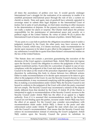 Reshaping Foreign Policy; Copyright © www.bhutto.org 95
all times the ascendancy of politics over law. It would gravely endanger
International Law’s struggle for the realization of its autonomy to enable it to
establish permanent international peace through the rule of law; a system we
cherish so dearly. Time and again, men of goodwill have solemnly appealed to
sovereign states to submit their legal disputes to the International Court of
Justice; but in spite of such pleadings, we find states resorting to other measures
in the determination of disputes. In the present circumstances, such conduct is
not really a matter for alarm or surprise. The Charter itself places the primary
responsibility for the maintenance of international peace and security on a
political organ of the United Nations. By virtue of article 94 (2) it places the
International Court of Justice under the domain of politics. Article 94(2) states:
“If any party to a case fails to perform the obligations incumbent upon it under a
judgment rendered by the Court, the other party may have recourse to the
Security Council, which may, if it deems necessary, make recommendations or
decide upon measures to be taken to give effect to the judgment.” In support of
my submission I would like to quote from Hans Kelsen’s monumental treatise on
the law of the United Nations:
“The Statute does not contain a provision guaranteeing the execution of the
decisions of the Court against a recalcitrant State. Article 94(2) does not impose
upon the Security Council the obligation to enforce the judgments of the Court
against recalcitrant parties. It provides for a procedure of appeal in case of non-
compliance with the judgment of the Court and makes the action of the Security
Council to be taken as the result of the procedure dependent upon the Council’s
discretion by authorizing this body to choose between two different actions:
Either to make recommendations or to decide upon measures to be taken to give
effect to the judgment of the Court. In case the Security Council chooses to make
recommendations, it may recommend complying with the judgment of the Court.
But, in making a recommendation under Article 94(2), the Security Council is not
bound to conform to the judgment of the Court with which the party concerned
did not comply. The Security Council may recommend a solution of the dispute
totally different from that decided by the Court. If Article 25 of the Charter is
interpreted to apply to recommendations of the Security Council, recourse to the
Security Council under Article 94(2) has the effect of an appeal to a higher
authority. Even if it is assumed that recommendations made by the Security
Council are not binding upon the parties, recourse under Article 94(2) may have
the effect of an appeal. For the Council may consider non-compliance with
recommendation made under Article 94(2), a threat to the peace and take
enforcement action under Article 39 against the state which does not comply
with the Council’s recommendation. That means that the Security Council may
enforce its recommendation instead of enforcing the Court’s judgment. Article
94(2) confers upon the Security Council the power to substitute its
 