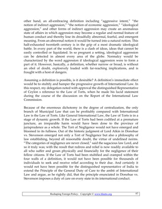 Reshaping Foreign Policy; Copyright © www.bhutto.org 97
other hand, an all-embracing definition including “aggressive intent,” “the
notion of indirect aggression,” “the notion of economic aggression,” “ideological
aggression,” and other forms of indirect aggression may create an anomalous
state of affairs in which aggression may become a regular and normal feature of
human conduct and thereby lose its dreadfully abnormal, fearful, and emergent
meaning. From an abnormal notion it would be turned into a natural notion. This
half-exhausted twentieth century is in the grip of a most dramatic ideological
battle. In every part of the world, there is a clash of ideas, ideas that cannot be
easily controlled or liquidated. In so pregnant a setting, ideological aggression
can be detected in almost every area of the globe. Normalcy would be
characterized by the word aggression if ideological aggression were to form a
part of it. However, basically, a definition, whether narrow or broad, is without
an obol of doubt, explosively loaded with far-reaching implications, and is
fraught with a host of dangers.
Assuming a definition is possible, is it desirable? A definition’s immediate effect
would be to stultify and hamper the progressive growth of International Law. In
this respect, my delegation noted with approval the distinguished Representative
of Ceylon s reference to the Law of Torts, when he made his lucid statement
during the course of the discussion on the Report of the International Law
Commission.
Because of the enormous dichotomy in the degree of centralization, the only
branch of Municipal Law that can be profitably compared with International
Law is the Law of Torts. Like General International Law, the Law of Torts is in a
stage of dynamic growth. If the Law of Torts had been codified at a premature
juncture, an irreparable harm would have been done to the province of
jurisprudence as a whole. The Tort of Negligence would not have emerged and
bloomed to its fullness. Out of the historic judgment of Lord Atkin in Donohue
vs. Stevenson emerged not only a Tort of Negligence but also a philosophy of
law establishing, beyond all reasonable doubt, the virtue of undefined norms.
“The categories of negligence are never closed,” said the sagacious law Lord, and
so it truly was; with the result that redress and relief is now readily available to
all who suffer and groan physically and financially for the negligence of their
fellow citizens. If the Law of Torts had been stultified and cramped within the
four walls of a definition, it would not have been possible for thousands of
individuals to seek and receive relief according to their due. And certainly it
would not have been possible for the distinguished representative of India to
extend the Principle of the General Duty of Care to the ambit of International
Law and argue, as he rightly did, that the principle enunciated in Donohue vs.
Stevenson imposes a duty of care on every state in its international conduct.
 