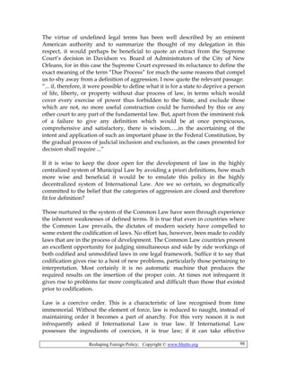 Reshaping Foreign Policy; Copyright © www.bhutto.org 98
The virtue of undefined legal terms has been well described by an eminent
American authority and to summarize the thought of my delegation in this
respect, it would perhaps be beneficial to quote an extract from the Supreme
Court’s decision in Davidson vs. Board of Administrators of the City of New
Orleans, for in this case the Supreme Court expressed its reluctance to define the
exact meaning of the term “Due Process” for much the same reasons that compel
us to shy away from a definition of aggression. I now quote the relevant passage:
“... if, therefore, it were possible to define what it is for a state to deprive a person
of life, liberty, or property without due process of law, in terms which would
cover every exercise of power thus forbidden to the State, and exclude those
which are not, no more useful construction could be furnished by this or any
other court to any part of the fundamental law. But, apart from the imminent risk
of a failure to give any definition which would be at once perspicuous,
comprehensive and satisfactory, there is wisdom…..in the ascertaining of the
intent and application of such an important phase in the Federal Constitution, by
the gradual process of judicial inclusion and exclusion, as the cases presented for
decision shall require ...”
If it is wise to keep the door open for the development of law in the highly
centralized system of Municipal Law by avoiding a priori definitions, how much
more wise and beneficial it would be to emulate this policy in the highly
decentralized system of International Law. Are we so certain, so dogmatically
committed to the belief that the categories of aggression are closed and therefore
fit for definition?
Those nurtured in the system of the Common Law have seen through experience
the inherent weaknesses of defined terms. It is true that even in countries where
the Common Law prevails, the dictates of modern society have compelled to
some extent the codification of laws. No effort has, however, been made to codify
laws that are in the process of development. The Common Law countries present
an excellent opportunity for judging simultaneous and side by side workings of
both codified and unmodified laws in one legal framework. Suffice it to say that
codification gives rise to a host of new problems, particularly those pertaining to
interpretation. Most certainly it is no automatic machine that produces the
required results on the insertion of the proper coin. At times not infrequent it
gives rise to problems far more complicated and difficult than those that existed
prior to codification.
Law is a coercive order. This is a characteristic of law recognised from time
immemorial. Without the element of force, law is reduced to naught, instead of
maintaining order it becomes a part of anarchy. For this very reason it is not
infrequently asked if International Law is true law. If International Law
possesses the ingredients of coercion, it is true law; if it can take effective
 