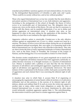 Reshaping Foreign Policy; Copyright © www.bhutto.org 99
remedial and prohibitive sanctions against civil and criminal delicts, it is true law.
As the distinguished Representative of Colombia so aptly said, and I quote,
“There could be no society without law, and no law without penalties.”
Those who regard International Law as true law consider that the most effective
and potent sanction of International Law is war, both defensive and aggressive.
According to the protagonists of this school of thought, the theory of bellum
justum is an inextricable part of International Law. My delegation does not
express any views on the merits of this theory. We only say that it is necessary to
reckon with this theory and its manifold implications, if we are to define and
declare aggression an international crime. A situation may arise, as has
happened so often in the past, calling for the application of this doctrine. The
theory of a Just War is not confined to the right of self-defence.
Aggressive collective action is conceivable. Counter-war is the only effective
reaction against an unpermitted war. If war is a delict, counter-war must be a
sanction. The theory of bellum justum fell into eclipse during the era of unbridled
and unfettered national sovereignty. But, once again, it is reasserting itself in the
field of International Law. So argue those who subscribe to this theory. They also
say that it forms the basis of many important landmarks in Positive International
Law, such as the Peace Treaty of Versailles, the Covenant of the League of
Nations, and the Kellogg Pact. It is even traceable in Article 51 of the Charter.
This doctrine creates complications of very great magnitude not so much in the
exercise of legitimate self-defence measures but when aggression, technically so-
called, becomes necessary or is thought necessary as a sanction of International
Law. History is studded with a plethora of cases that blur the line between
measures of self-defence and unmitigated aggression. Legitimate exercise of the
right of self-defence and aggression are concomitantly interwoven. The latest
instance of this is epitomized in the Korean conflict. Each party accused the other
of aggression and each claimed that it was exercising the inherent right of self-
defence.
A situation may arise in which State A accuses State B of organizing or
encouraging the organization of armed bands within its territory or of subversive
infiltration and on this pretence, in the exercise of its inherent right of self-
defence, attacks and subdues State B. In such an event, the victim may appeal to
another state or states, either under treaty obligations or under the rules of
General International Law, to come to its rescue. Interference by other states
would technically constitute aggression against State A. This notwithstanding,
the intervention would be a just resort to counter-aggression against State A.
 