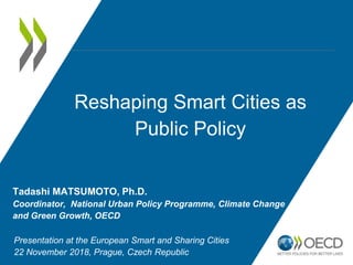 Reshaping Smart Cities as
Public Policy
Tadashi MATSUMOTO, Ph.D.
Coordinator, National Urban Policy Programme, Climate Change
and Green Growth, OECD
Presentation at the European Smart and Sharing Cities
22 November 2018, Prague, Czech Republic
 
