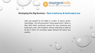 Reshaping the Big Business - New Insolvency & bankruptcy law
India was gripped by the flight to London of liquors tycoon
Vijay Mallya , the self-proclaimed “king of good times” When in
May 2016 India’s parliament passed the new insolvency and
bankruptcy code. with Kingfisher Airlines defaulting on debt of
$1.3bn in 2012, His immediate plight followed the failure into
aviation.
 