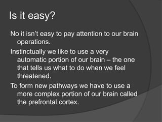 Is it easy?
No it isn’t easy to pay attention to our brain
operations.
Instinctually we like to use a very
automatic portion of our brain – the one
that tells us what to do when we feel
threatened.
To form new pathways we have to use a
more complex portion of our brain called
the prefrontal cortex.
 