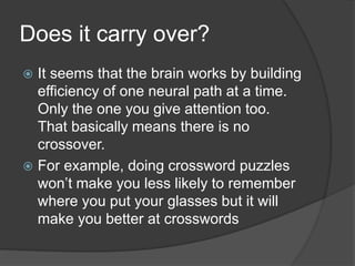 Does it carry over?
 It seems that the brain works by building
efficiency of one neural path at a time.
Only the one you give attention too.
That basically means there is no
crossover.
 For example, doing crossword puzzles
won’t make you less likely to remember
where you put your glasses but it will
make you better at crosswords
 