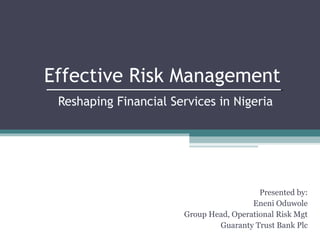 Effective Risk Management
Reshaping Financial Services in Nigeria

Presented by:
Eneni Oduwole
Group Head, Operational Risk Mgt
Guaranty Trust Bank Plc

 