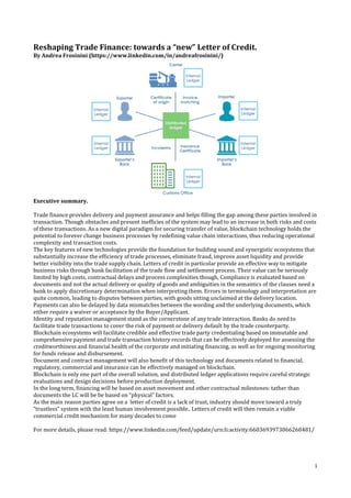1
Reshaping Trade Finance: towards a “new” Letter of Credit.
By Andrea Frosinini (https://www.linkedin.com/in/andreafrosinini/)
Executive summary.
Trade finance provides delivery and payment assurance and helps filling the gap among these parties involved in
transaction. Though obstacles and present inefficies of the system may lead to an increase in both risks and costs
of these transactions. As a new digital paradigm for securing transfer of value, blockchain technology holds the
potential to forever change business processes by redefining value chain interactions, thus reducing operational
complexity and transaction costs.
The key features of new technologies provide the foundation for building sound and synergistic ecosystems that
substantially increase the efficiency of trade processes, eliminate fraud, improve asset liquidity and provide
better visibility into the trade supply chain. Letters of credit in particolar provide an effective way to mitigate
business risks through bank facilitation of the trade flow and settlement process. Their value can be seriously
limited by high costs, contractual delays and process complexities though, Compliance is evaluated based on
documents and not the actual delivery or quality of goods and ambiguities in the semantics of the clauses need a
bank to apply discretionary determination when interpreting them. Errors in terminology and interpretation are
quite common, leading to disputes between parties, with goods sitting unclaimed at the delivery location.
Payments can also be delayed by data mismatches between the wording and the underlying documents, which
either require a waiver or acceptance by the Buyer/Applicant.
Identity and reputation management stand as the cornerstone of any trade interaction. Banks do need to
facilitate trade transactions to cover the risk of payment or delivery default by the trade counterparty.
Blockchain ecosystems will facilitate credible and effective trade party credentialing based on immutable and
comprehensive payment and trade transaction history records that can be effectively deployed for assessing the
creditworthiness and financial health of the corporate and initiating financing, as well as for ongoing monitoring
for funds release and disbursement.
Document and contract management will also benefit of this technology and documents related to financial,
regulatory, commercial and insurance can be effectively managed on blockchain.
Blockchain is only one part of the overall solution, and distributed ledger applications require careful strategic
evaluations and design decisions before production deployment.
In the long term, financing will be based on asset movement and other contractual milestones: tather than
documents the LC will be be based on “physical” factors.
As the main reason parties agree on a letter of credit is a lack of trust, industry should move toward a truly
“trustless” system with the least human involvement possible.. Letters of credit will then remain a viable
commercial credit mechanism for many decades to come
For more details, please read: https://www.linkedin.com/feed/update/urn:li:activity:6603693973066260481/
 