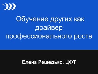 Обучение других как
драйвер
профессионального роста
Елена Решедько, ЦФТ
 