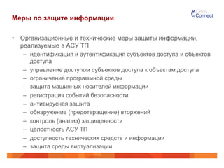 Меры по защите информации 
• Организационные и технические меры защиты информации, 
реализуемые в АСУ ТП 
– идентификация и аутентификация субъектов доступа и объектов 
доступа 
– управление доступом субъектов доступа к объектам доступа 
– ограничение программной среды 
– защита машинных носителей информации 
– регистрация событий безопасности 
– антивирусная защита 
– обнаружение (предотвращение) вторжений 
– контроль (анализ) защищенности 
– целостность АСУ ТП 
– доступность технических средств и информации 
– защита среды виртуализации 
 
