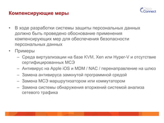 Компенсирующие меры 
• В ходе разработки системы защиты персональных данных 
должно быть проведено обоснование применения 
компенсирующих мер для обеспечения безопасности 
персональных данных 
• Примеры 
– Среда виртуализации на базе KVM, Xen или Hyper-V и отсутствие 
сертифицированных МСЭ 
– Антивирус на Apple iOS и MDM / NAC / перенаправление на шлюз 
– Замена антивируса замкнутой программной средой 
– Замена МСЭ маршрутизатором или коммутатором 
– Замена системы обнаружения вторжений системой анализа 
сетевого трафика 
 