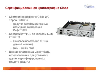 Сертифицированная криптография Cisco 
• Совместное решение Cisco и С- 
Терра СиЭсПи 
– Ведутся сертификационные 
испытания совместно с 
ИнфоТеКС 
• Сертификат ФСБ по классам КС1/ 
КС2/КС3 
– На новой платформе КС1 (в 
данной момент) 
– КС2 – конец года 
• Данная платформа может быть 
использована и для установки 
других сертифицированных 
средств защиты 
 