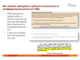 Вы можете принудить субъекта отказаться от 
конфиденциальности его ПДн 
• РКН раньше на 
своем сайте, а 
портал госуслуг до 
сих пор вынуждает 
вас отказаться от 
конфиденциально 
сти 
• У вас есть выбор – 
или соглашаться, 
или нет 
Ответ Роскомнадзора 
 