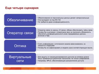 Еще четыре сценария 
• Обезличивание из персональных данных делает неперсональные 
• Они выпадают из под ФЗ-152 
• Не требуется даже конфиденциальность Обезличивание 
• Оператор связи по закону «О связи» обязан обеспечивать тайну связи 
• Почему бы в договоре с оператором явно не прописать обязанность 
обеспечить конфиденциальность всех передаваемых данных, 
включая и ПДн 
Оператор связи 
• Снять информацию с оптического канала связи возможно, но 
непросто и недешево 
• Почему бы не зафиксировать в модели угроз соответствующую мысль Оптика 
• Для защиты от несанкционированного доступа на сетевом уровне 
могут применяться различные технологии; не только шифрование 
• Например, MPLS, обеспечивающая разграничение доступа 
Виртуальные 
сети 
 