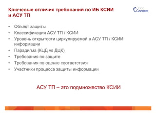 Ключевые отличия требований по ИБ КСИИ 
и АСУ ТП 
• Объект защиты 
• Классификация АСУ ТП / КСИИ 
• Уровень открытости циркулируемой в АСУ ТП / КСИИ 
информации 
• Парадигма (КЦД vs ДЦК) 
• Требования по защите 
• Требования по оценке соответствия 
• Участники процесса защиты информации 
АСУ ТП – это подмножество КСИИ 
 