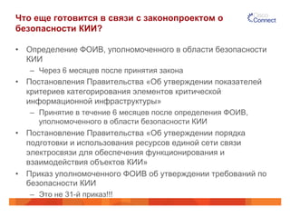 Что еще готовится в связи с законопроектом о 
безопасности КИИ? 
• Определение ФОИВ, уполномоченного в области безопасности 
КИИ 
– Через 6 месяцев после принятия закона 
• Постановления Правительства «Об утверждении показателей 
критериев категорирования элементов критической 
информационной инфраструктуры» 
– Принятие в течение 6 месяцев после определения ФОИВ, 
уполномоченного в области безопасности КИИ 
• Постановление Правительства «Об утверждении порядка 
подготовки и использования ресурсов единой сети связи 
электросвязи для обеспечения функционирования и 
взаимодействия объектов КИИ» 
• Приказ уполномоченного ФОИВ об утверждении требований по 
безопасности КИИ 
– Это не 31-й приказ!!! 
 