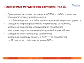 Планируемые методические документы ФСТЭК 
• Применение «старых» документов ФСТЭК по КСИИ в качестве 
рекомендательных и методических 
– «Рекомендации…» и «Методика определения актуальных угроз…» 
• Методичка по реагированию на инциденты (в разработке) 
• Методичка по анализу уязвимостей (в разработке) 
• Методичка по управлению конфигурацией (в разработке) 
• Методичка по аттестации (в разработке) 
• Методичка по мерам защиты в АСУ ТП (в разработке) 
– По аналогии с «Мерами защиты в ГИС» 
 