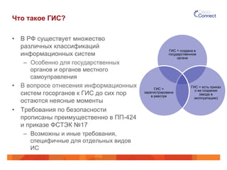 Что такое ГИС? 
• В РФ существует множество 
различных классификаций 
информационных систем 
– Особенно для государственных 
органов и органов местного 
самоуправления 
• В вопросе отнесения информационных 
систем госорганов к ГИС до сих пор 
остаются неясные моменты 
• Требования по безопасности 
прописаны преимущественно в ПП-424 
и приказе ФСТЭК №17 
– Возможны и иные требования, 
специфичные для отдельных видов 
ИС 
ГИС = создана в 
государственном 
органе 
ГИС = есть приказ 
о ее создании 
(вводе в 
эксплуатацию) 
ГИС = 
зарегистрирована 
в реестре 
 