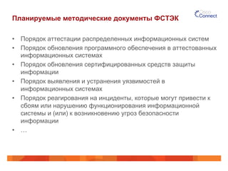 Планируемые методические документы ФСТЭК 
• Порядок аттестации распределенных информационных систем 
• Порядок обновления программного обеспечения в аттестованных 
информационных системах 
• Порядок обновления сертифицированных средств защиты 
информации 
• Порядок выявления и устранения уязвимостей в 
информационных системах 
• Порядок реагирования на инциденты, которые могут привести к 
сбоям или нарушению функционирования информационной 
системы и (или) к возникновению угроз безопасности 
информации 
• … 
 