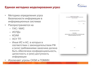 Единая методика моделирования угроз 
• Методика определения угроз 
безопасности информации в 
информационных системах 
• Распространяется на 
– ГИС / МИС 
– ИСПДн 
– КСИИ 
– АСУ ТП 
– Иные ИС и АС, в которых в 
соответствии с законодательством РФ 
и (или) требованиями заказчика должна 
быть обеспечена конфиденциальность, 
целостность и (или) доступность 
информации 
• Исключает угрозы СКЗИ и ПЭМИН 
 